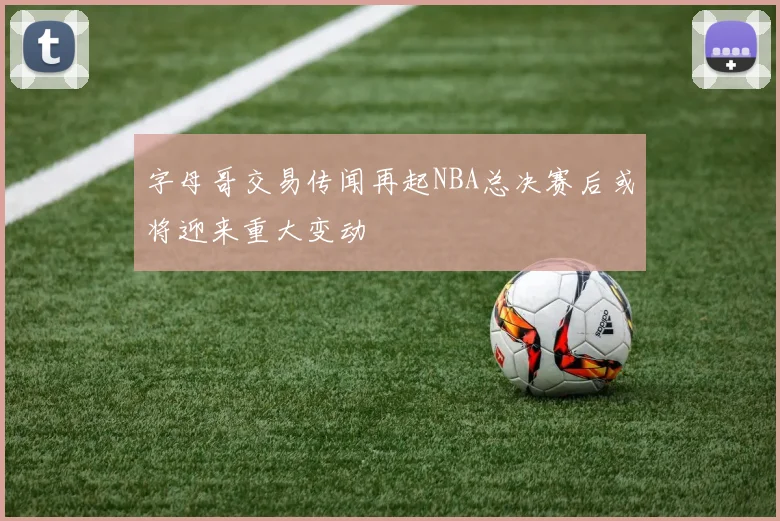 字母哥交易传闻再起NBA总决赛后或将迎来重大变动