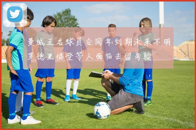 曼城五名球员合同年到期未来不明罗德里福登等人面临去留考验