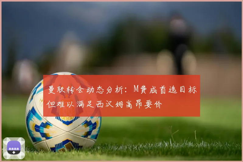 曼联转会动态分析：M费成首选目标但难以满足西汉姆高昂要价
