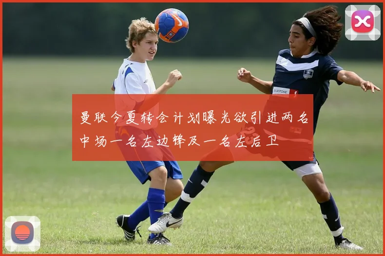 曼联今夏转会计划曝光欲引进两名中场一名左边锋及一名左后卫