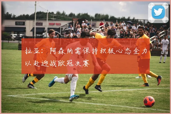 拉亚：阿森纳需保持积极心态全力以赴迎战欧冠决赛