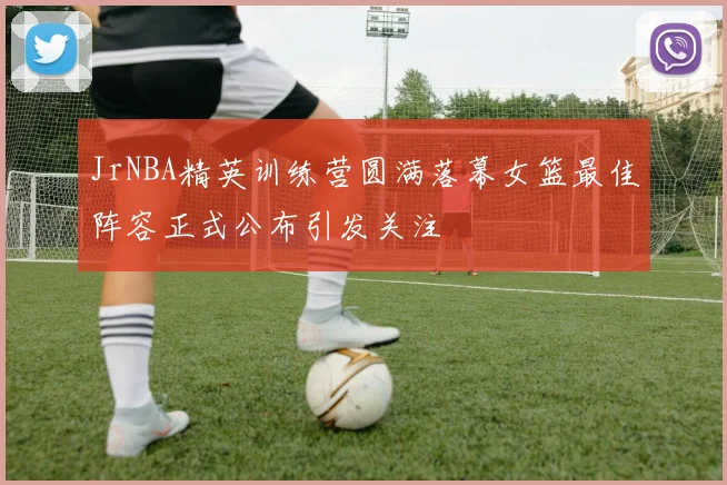 JrNBA精英训练营圆满落幕女篮最佳阵容正式公布引发关注
