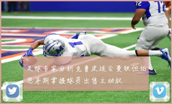 足球专家分析克鲁皮适合曼联但伯恩茅斯掌握球员出售主动权