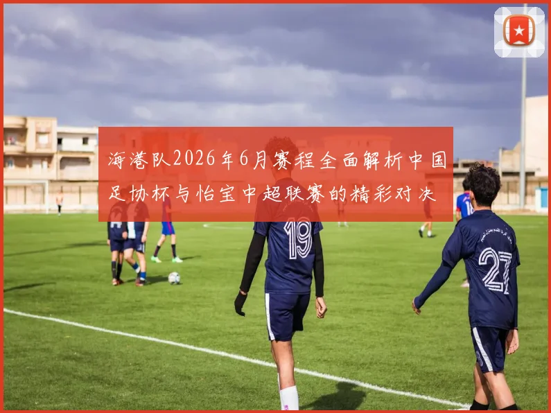 海港队2026年6月赛程全面解析中国足协杯与怡宝中超联赛的精彩对决