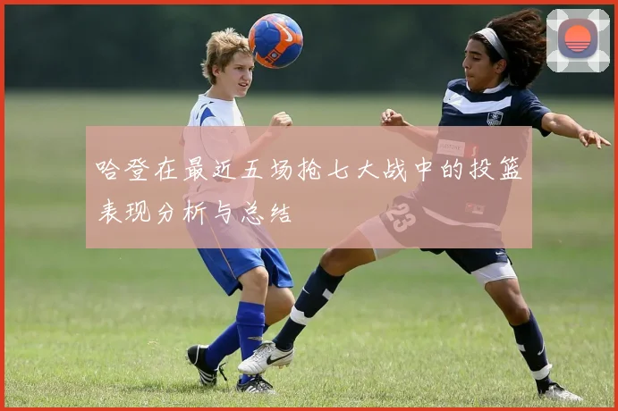 哈登在最近五场抢七大战中的投篮表现分析与总结