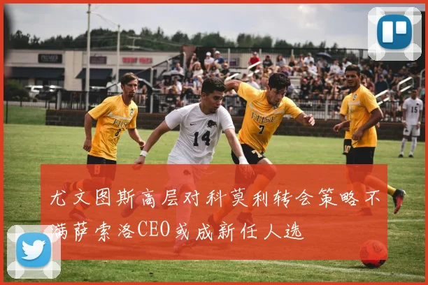 尤文图斯高层对科莫利转会策略不满萨索洛CEO或成新任人选