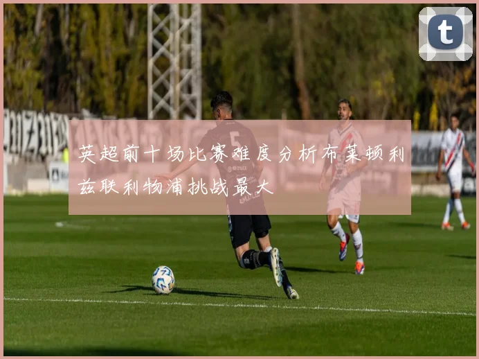 英超前十场比赛难度分析布莱顿利兹联利物浦挑战最大