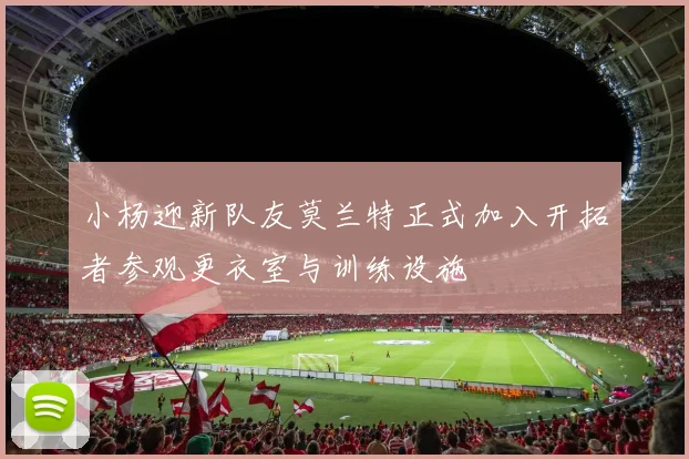 小杨迎新队友莫兰特正式加入开拓者参观更衣室与训练设施