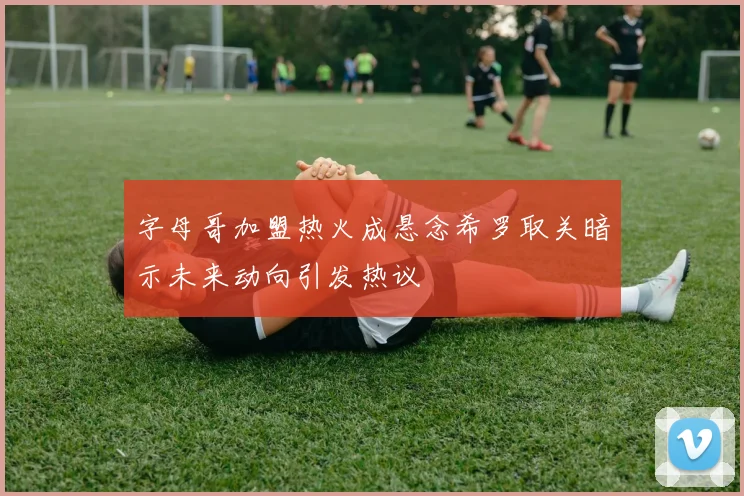 字母哥加盟热火成悬念希罗取关暗示未来动向引发热议