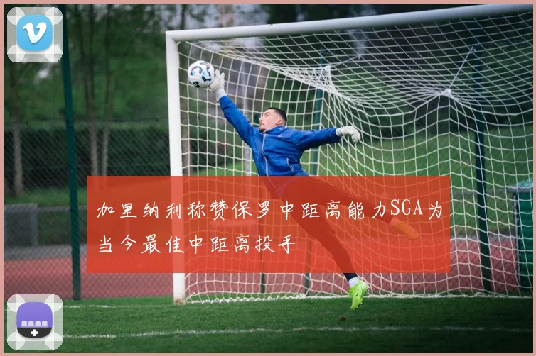 加里纳利称赞保罗中距离能力SGA为当今最佳中距离投手