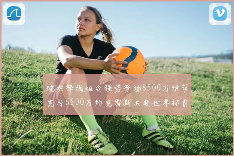 瑞典锋线组合强势登场8500万伊萨克与6500万约克雷斯共赴世界杯首秀