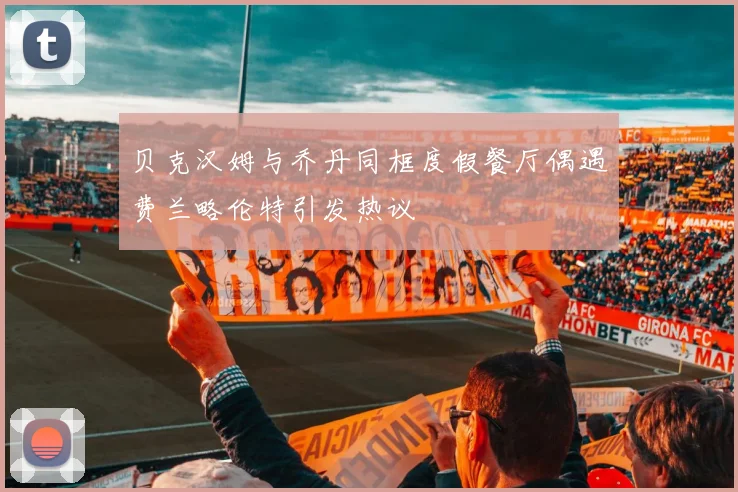 贝克汉姆与乔丹同框度假餐厅偶遇费兰略伦特引发热议