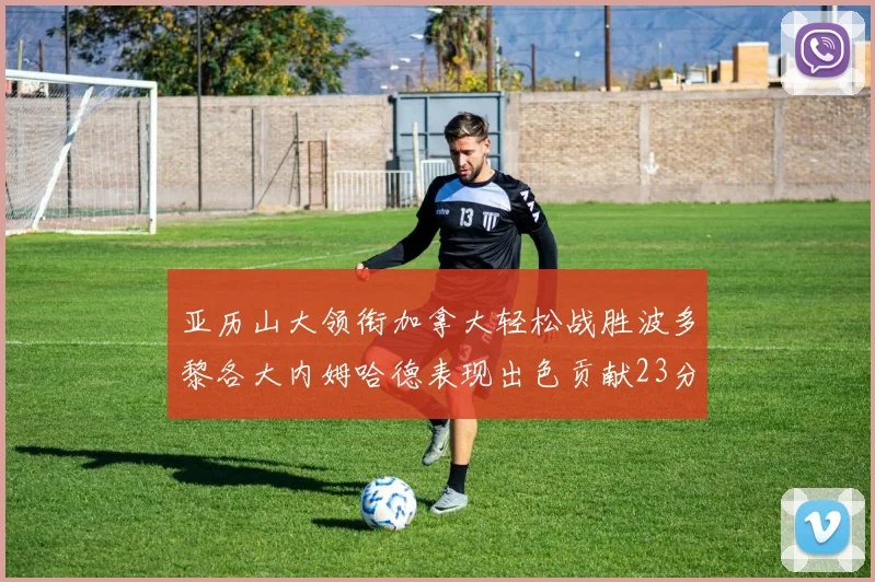 亚历山大领衔加拿大轻松战胜波多黎各大内姆哈德表现出色贡献23分