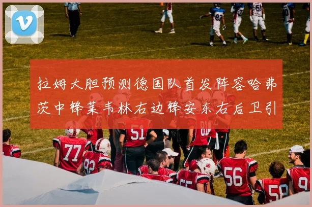拉姆大胆预测德国队首发阵容哈弗茨中锋莱韦林右边锋安东右后卫引发热议