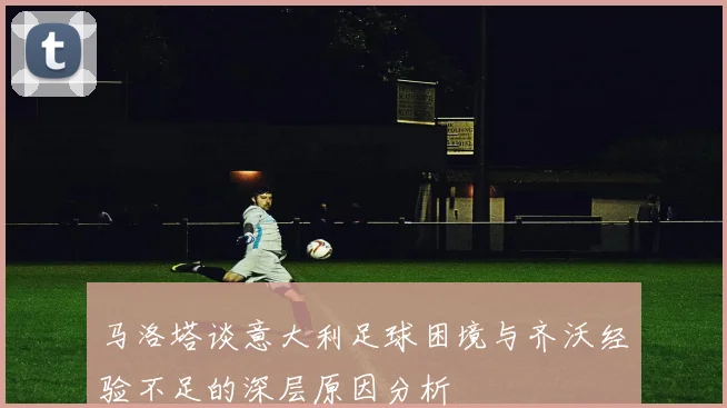 马洛塔谈意大利足球困境与齐沃经验不足的深层原因分析