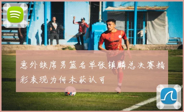 意外缺席男篮名单张镇麟总决赛精彩表现为何未获认可