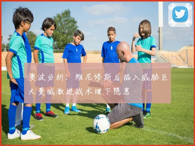 澳波分析：维尼修斯后插入威胁巨大曼城激进战术埋下隐患