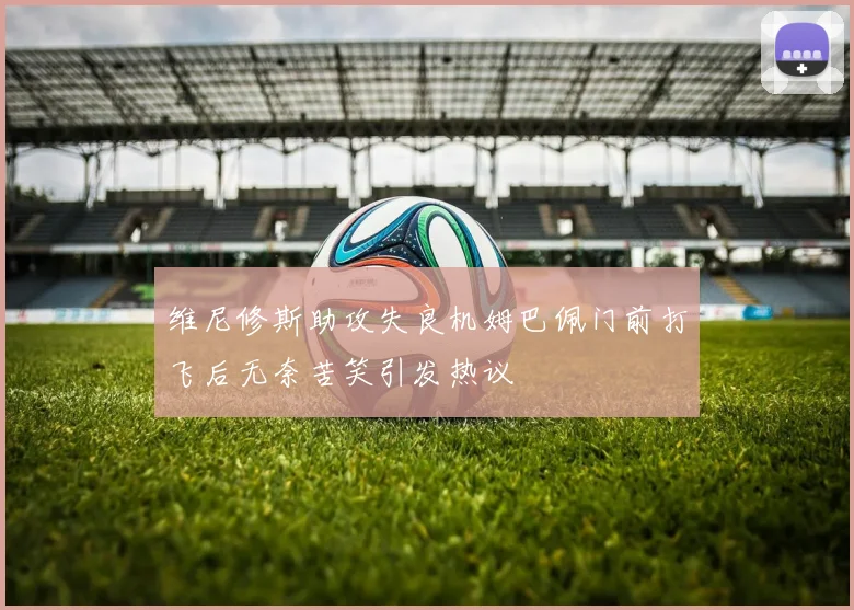 维尼修斯助攻失良机姆巴佩门前打飞后无奈苦笑引发热议