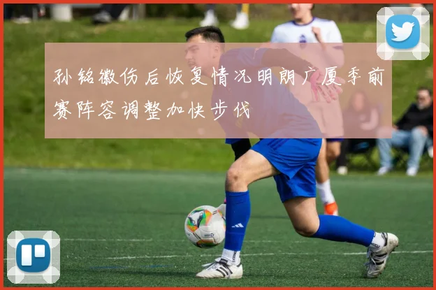孙铭徽伤后恢复情况明朗广厦季前赛阵容调整加快步伐